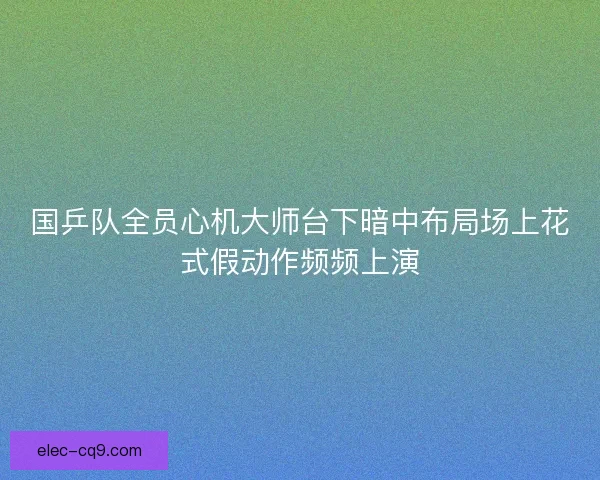 国乒队全员心机大师台下暗中布局场上花式假动作频频上演