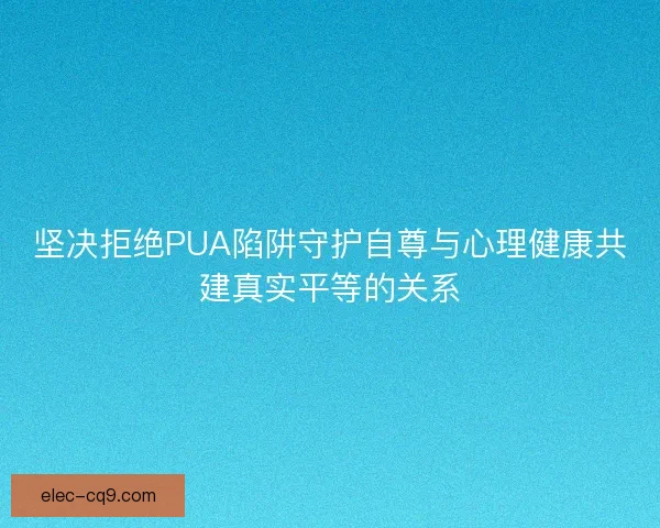 坚决拒绝PUA陷阱守护自尊与心理健康共建真实平等的关系